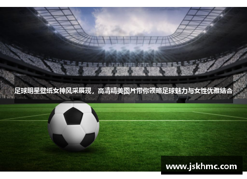 足球明星壁纸女神风采展现，高清精美图片带你领略足球魅力与女性优雅结合