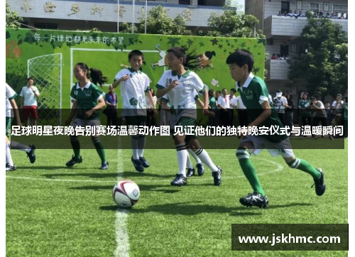 足球明星夜晚告别赛场温馨动作图 见证他们的独特晚安仪式与温暖瞬间