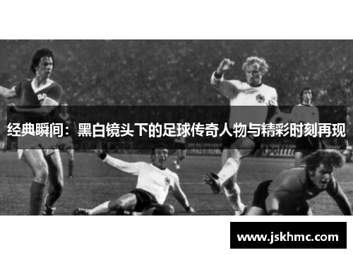 经典瞬间：黑白镜头下的足球传奇人物与精彩时刻再现