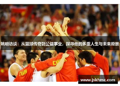 姚明访谈：从篮球传奇到公益事业，探寻他的多重人生与未来愿景