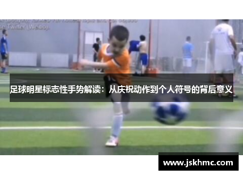 足球明星标志性手势解读：从庆祝动作到个人符号的背后意义