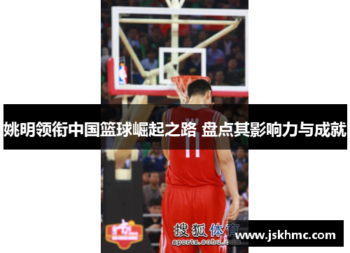 姚明领衔中国篮球崛起之路 盘点其影响力与成就