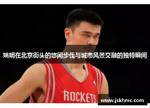 姚明在北京街头的悠闲步伐与城市风景交融的独特瞬间