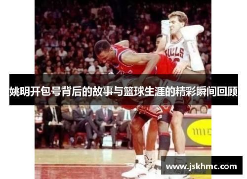 姚明开包号背后的故事与篮球生涯的精彩瞬间回顾