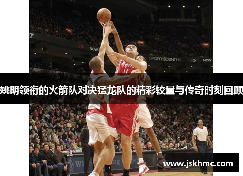 姚明领衔的火箭队对决猛龙队的精彩较量与传奇时刻回顾